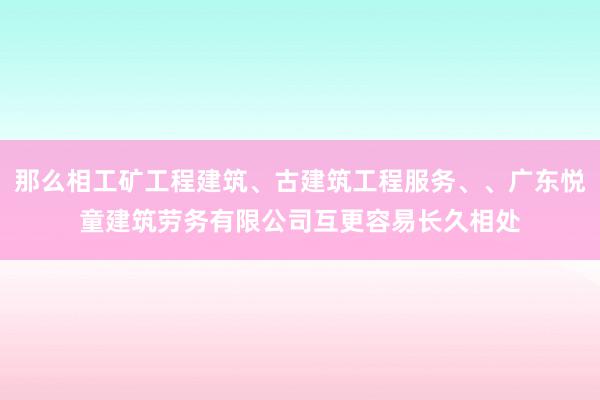 那么相工矿工程建筑、古建筑工程服务、、广东悦童建筑劳务有限公司互更容易长久相处