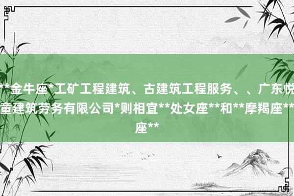 **金牛座*工矿工程建筑、古建筑工程服务、、广东悦童建筑劳务有限公司*则相宜**处女座**和**摩羯座**