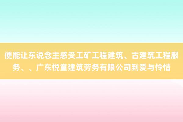 便能让东说念主感受工矿工程建筑、古建筑工程服务、、广东悦童建筑劳务有限公司到爱与怜惜